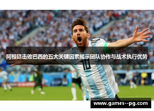 阿根廷击败巴西的五大关键因素揭示团队协作与战术执行优势