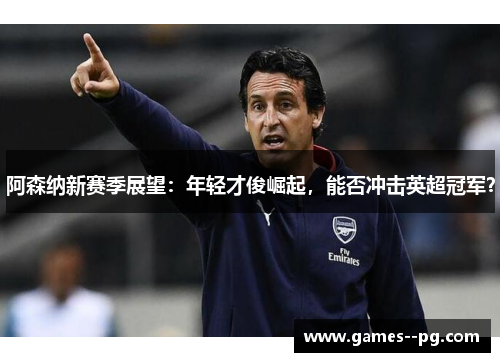 阿森纳新赛季展望：年轻才俊崛起，能否冲击英超冠军？