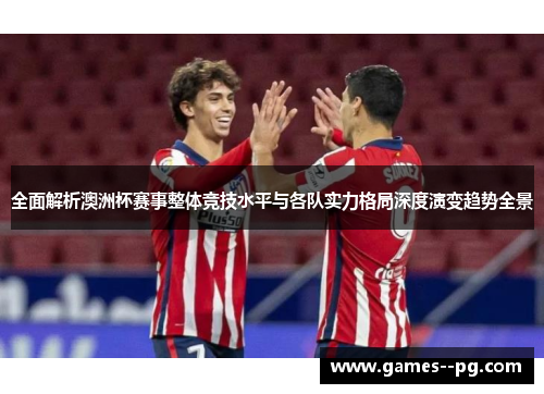 全面解析澳洲杯赛事整体竞技水平与各队实力格局深度演变趋势全景