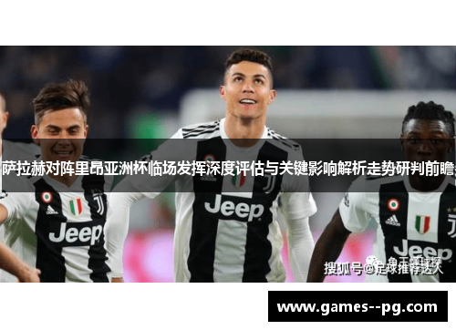 萨拉赫对阵里昂亚洲杯临场发挥深度评估与关键影响解析走势研判前瞻