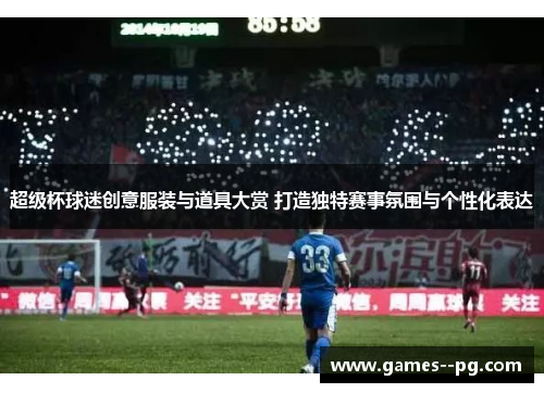 超级杯球迷创意服装与道具大赏 打造独特赛事氛围与个性化表达