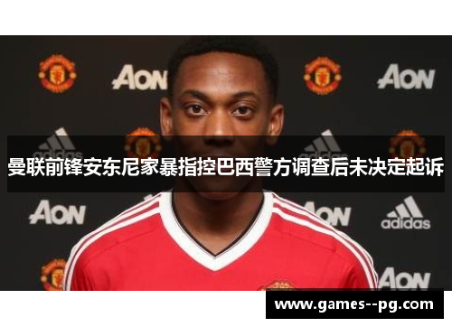 曼联前锋安东尼家暴指控巴西警方调查后未决定起诉